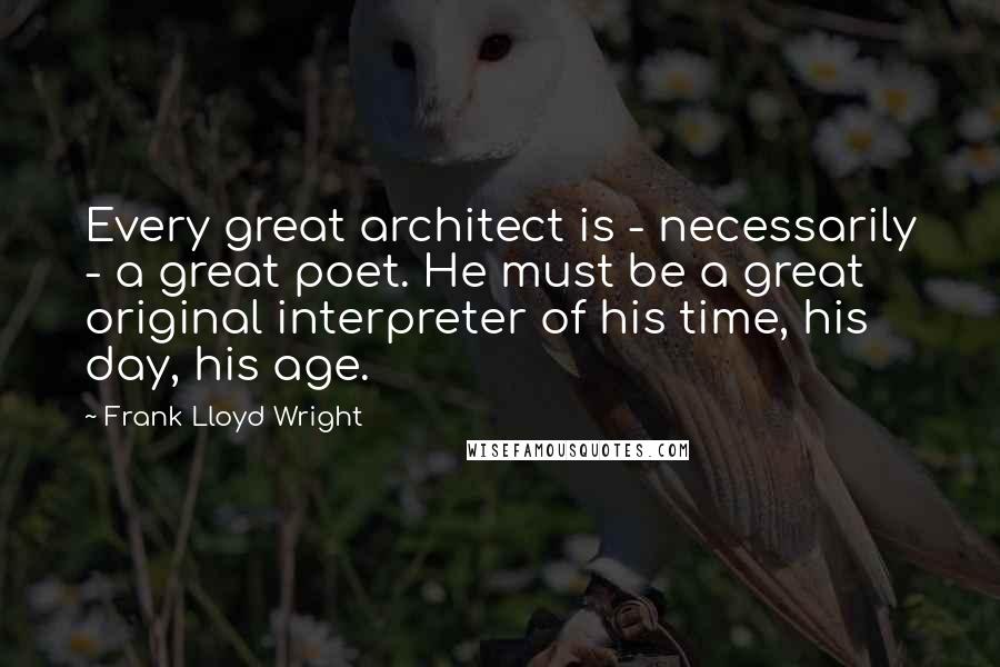 Frank Lloyd Wright Quotes: Every great architect is - necessarily - a great poet. He must be a great original interpreter of his time, his day, his age.