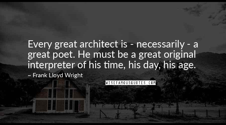 Frank Lloyd Wright Quotes: Every great architect is - necessarily - a great poet. He must be a great original interpreter of his time, his day, his age.