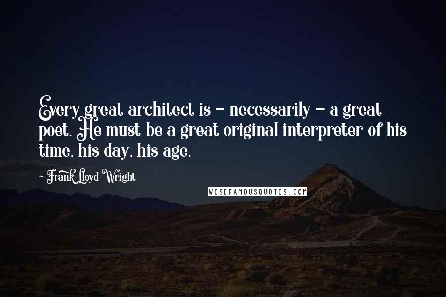 Frank Lloyd Wright Quotes: Every great architect is - necessarily - a great poet. He must be a great original interpreter of his time, his day, his age.