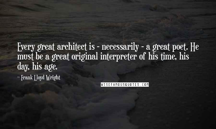 Frank Lloyd Wright Quotes: Every great architect is - necessarily - a great poet. He must be a great original interpreter of his time, his day, his age.