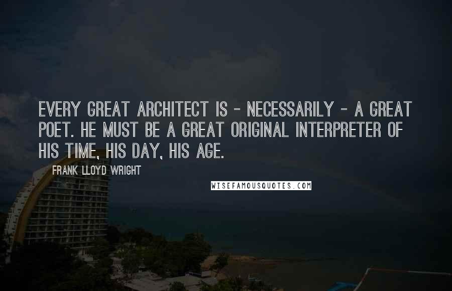 Frank Lloyd Wright Quotes: Every great architect is - necessarily - a great poet. He must be a great original interpreter of his time, his day, his age.