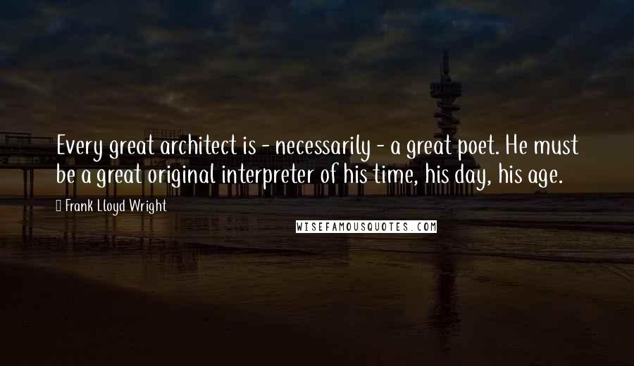 Frank Lloyd Wright Quotes: Every great architect is - necessarily - a great poet. He must be a great original interpreter of his time, his day, his age.