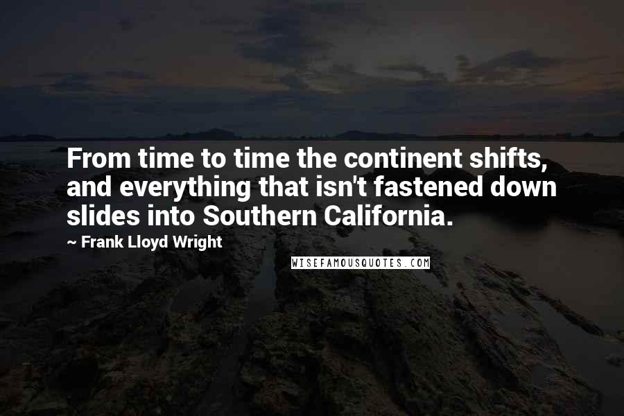 Frank Lloyd Wright Quotes: From time to time the continent shifts, and everything that isn't fastened down slides into Southern California.