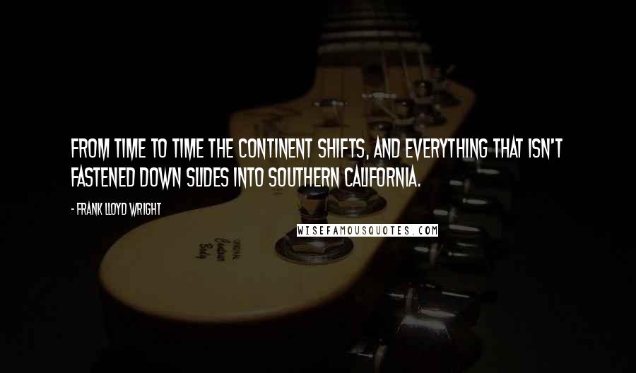 Frank Lloyd Wright Quotes: From time to time the continent shifts, and everything that isn't fastened down slides into Southern California.