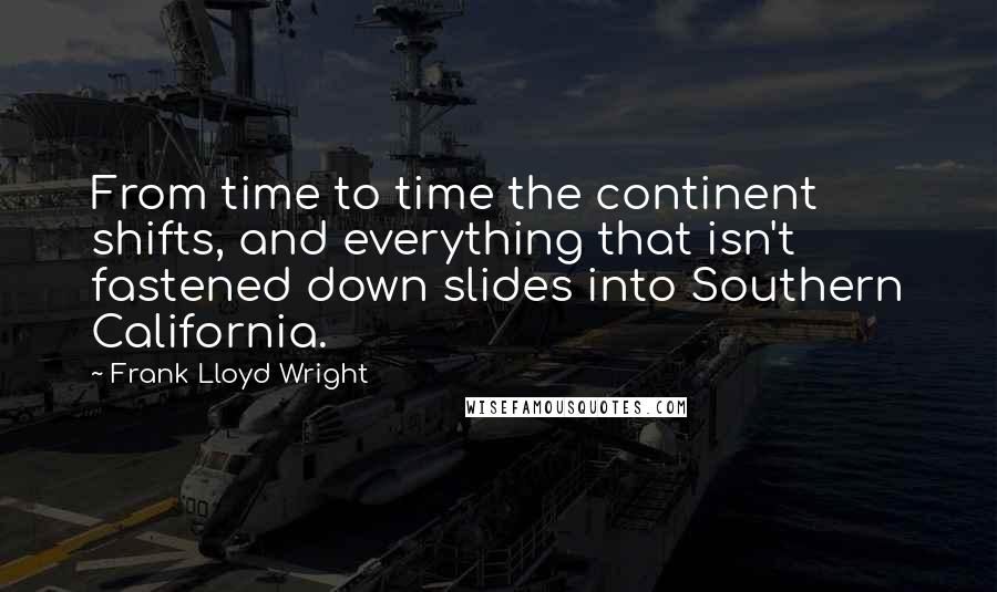 Frank Lloyd Wright Quotes: From time to time the continent shifts, and everything that isn't fastened down slides into Southern California.