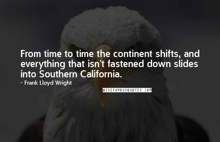 Frank Lloyd Wright Quotes: From time to time the continent shifts, and everything that isn't fastened down slides into Southern California.