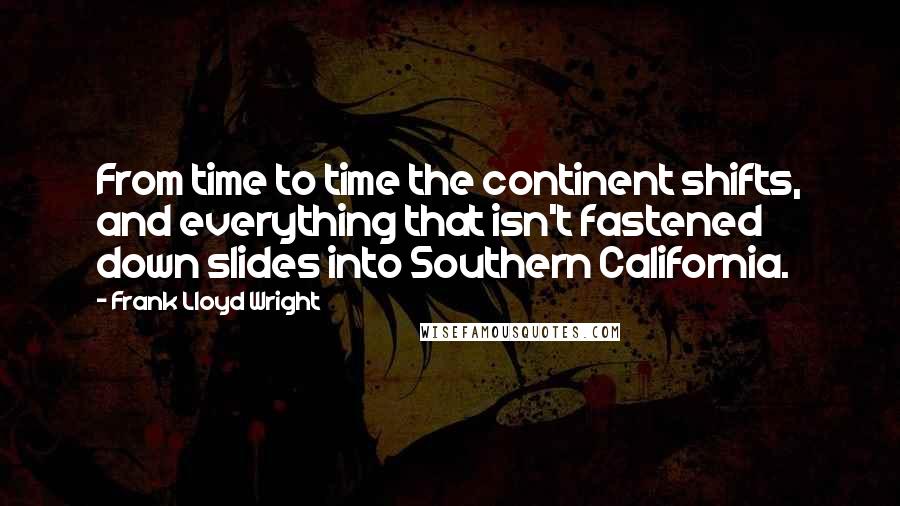Frank Lloyd Wright Quotes: From time to time the continent shifts, and everything that isn't fastened down slides into Southern California.