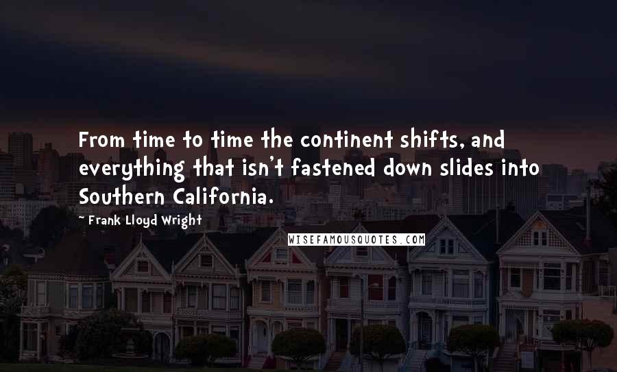 Frank Lloyd Wright Quotes: From time to time the continent shifts, and everything that isn't fastened down slides into Southern California.