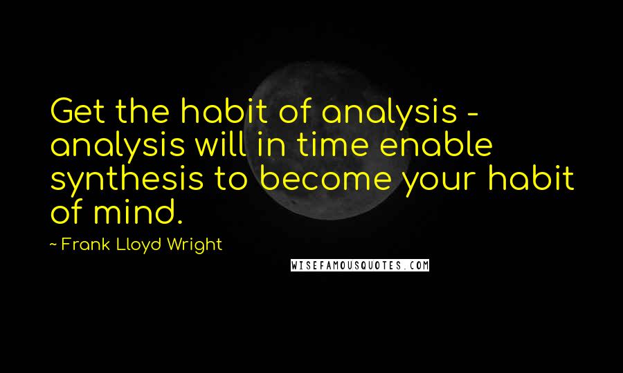 Frank Lloyd Wright Quotes: Get the habit of analysis - analysis will in time enable synthesis to become your habit of mind.