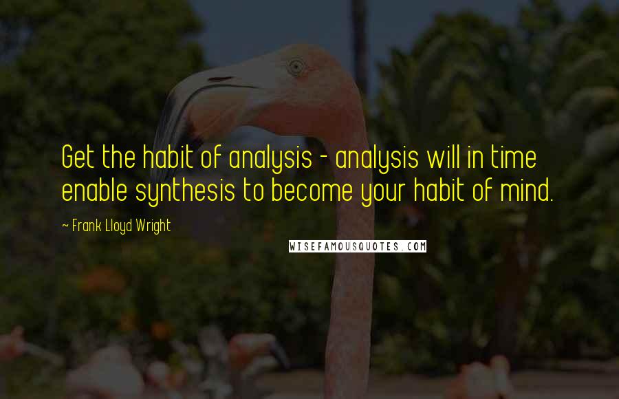 Frank Lloyd Wright Quotes: Get the habit of analysis - analysis will in time enable synthesis to become your habit of mind.