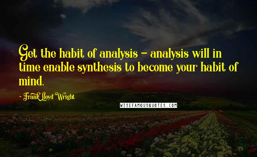 Frank Lloyd Wright Quotes: Get the habit of analysis - analysis will in time enable synthesis to become your habit of mind.