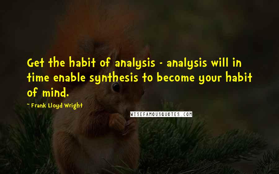 Frank Lloyd Wright Quotes: Get the habit of analysis - analysis will in time enable synthesis to become your habit of mind.