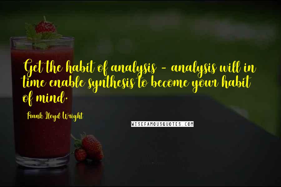 Frank Lloyd Wright Quotes: Get the habit of analysis - analysis will in time enable synthesis to become your habit of mind.