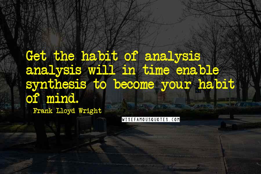 Frank Lloyd Wright Quotes: Get the habit of analysis - analysis will in time enable synthesis to become your habit of mind.