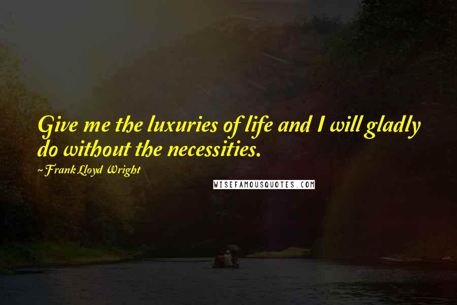 Frank Lloyd Wright Quotes: Give me the luxuries of life and I will gladly do without the necessities.