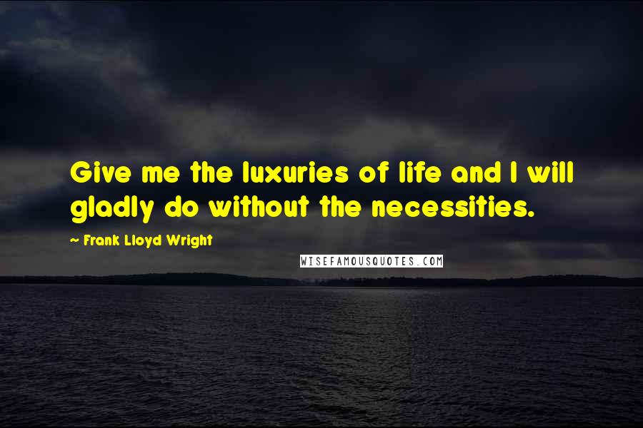 Frank Lloyd Wright Quotes: Give me the luxuries of life and I will gladly do without the necessities.