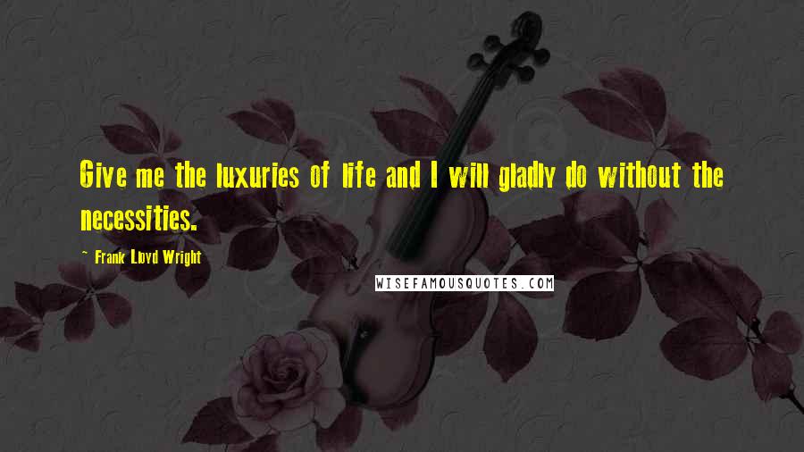 Frank Lloyd Wright Quotes: Give me the luxuries of life and I will gladly do without the necessities.