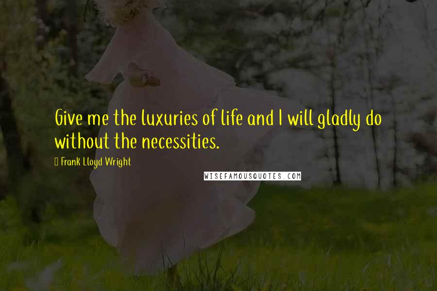 Frank Lloyd Wright Quotes: Give me the luxuries of life and I will gladly do without the necessities.