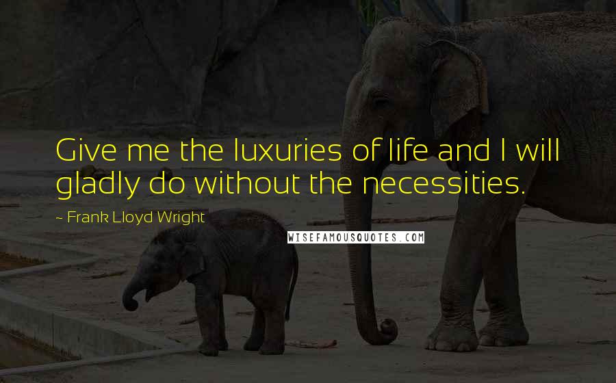 Frank Lloyd Wright Quotes: Give me the luxuries of life and I will gladly do without the necessities.