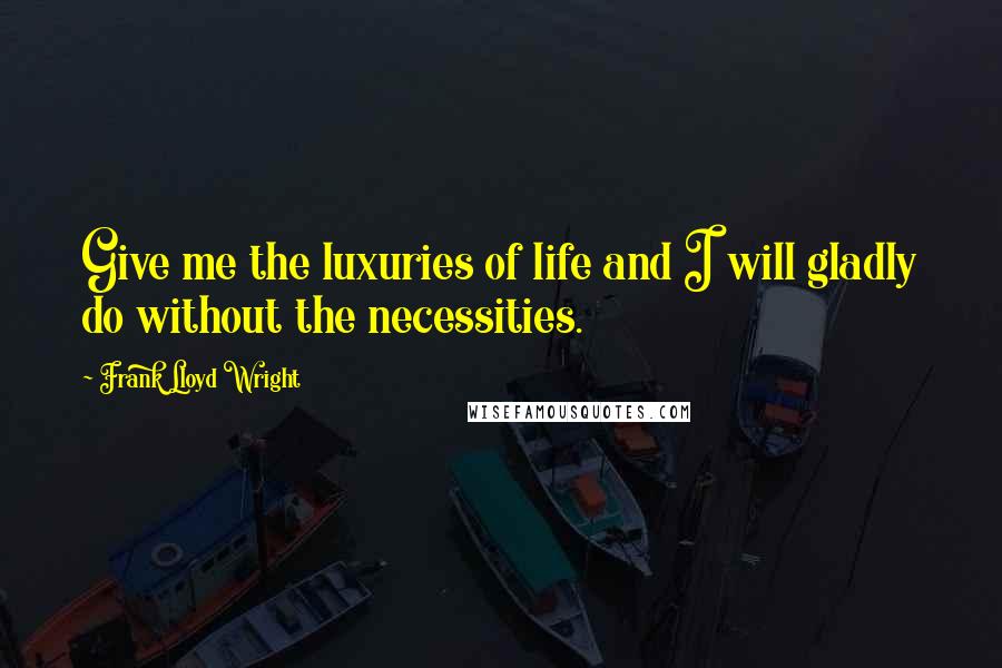 Frank Lloyd Wright Quotes: Give me the luxuries of life and I will gladly do without the necessities.