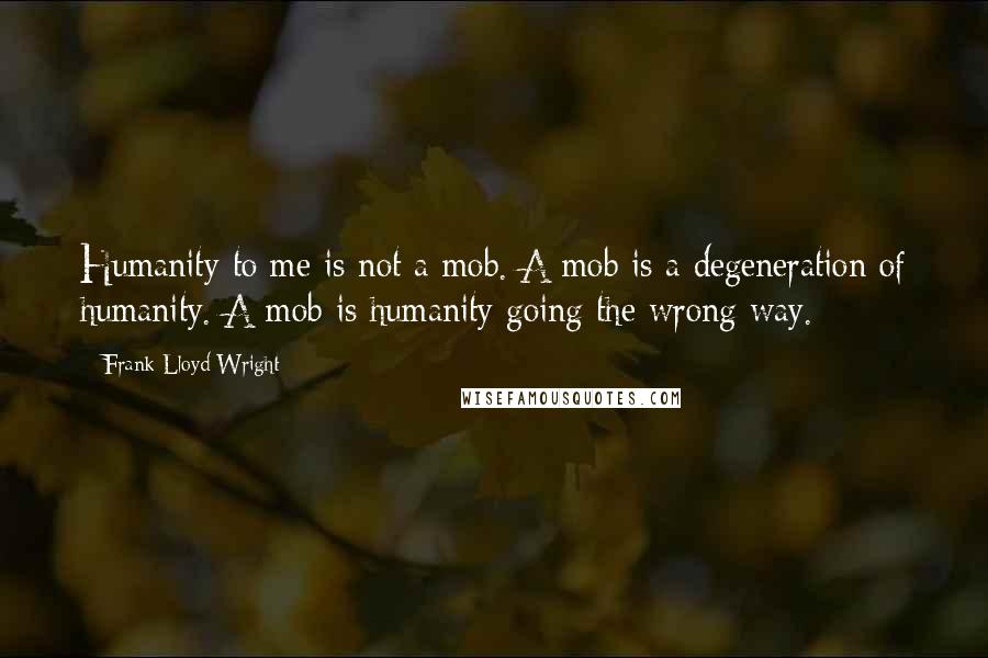 Frank Lloyd Wright Quotes: Humanity to me is not a mob. A mob is a degeneration of humanity. A mob is humanity going the wrong way.