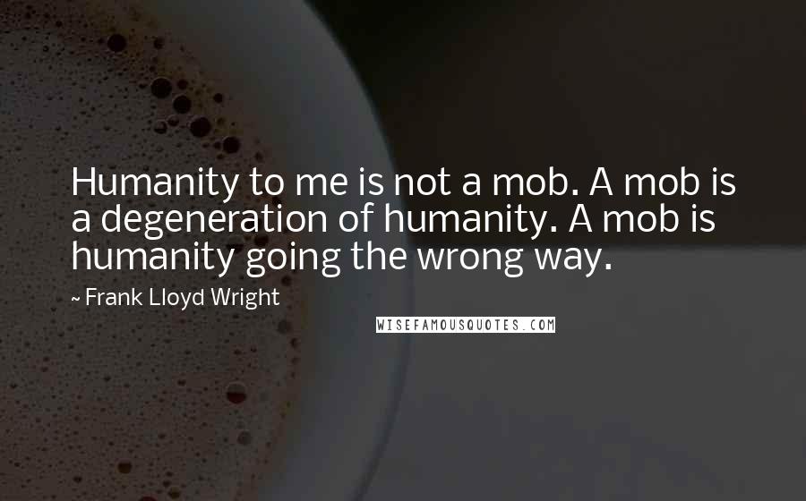 Frank Lloyd Wright Quotes: Humanity to me is not a mob. A mob is a degeneration of humanity. A mob is humanity going the wrong way.