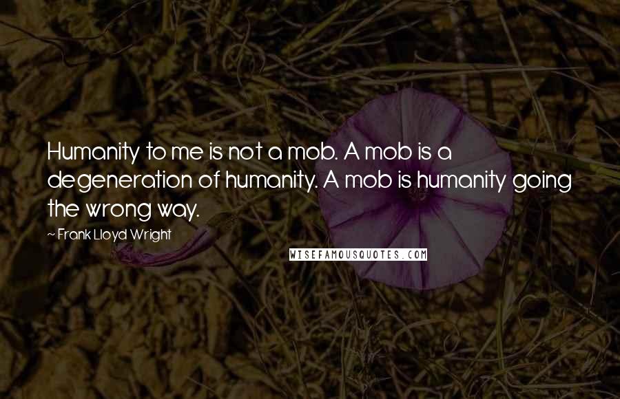 Frank Lloyd Wright Quotes: Humanity to me is not a mob. A mob is a degeneration of humanity. A mob is humanity going the wrong way.