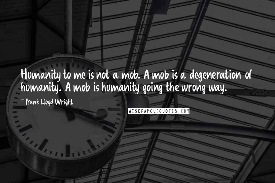 Frank Lloyd Wright Quotes: Humanity to me is not a mob. A mob is a degeneration of humanity. A mob is humanity going the wrong way.