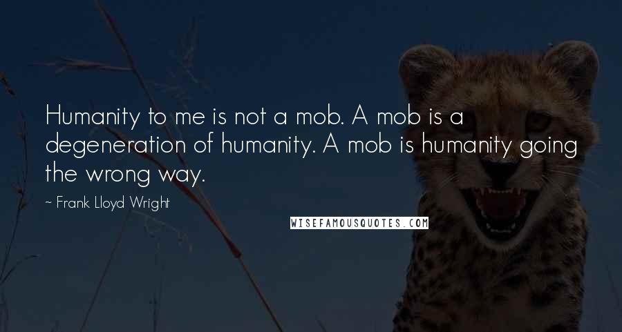 Frank Lloyd Wright Quotes: Humanity to me is not a mob. A mob is a degeneration of humanity. A mob is humanity going the wrong way.