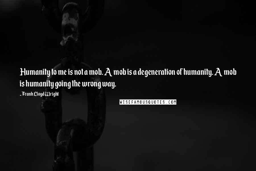 Frank Lloyd Wright Quotes: Humanity to me is not a mob. A mob is a degeneration of humanity. A mob is humanity going the wrong way.