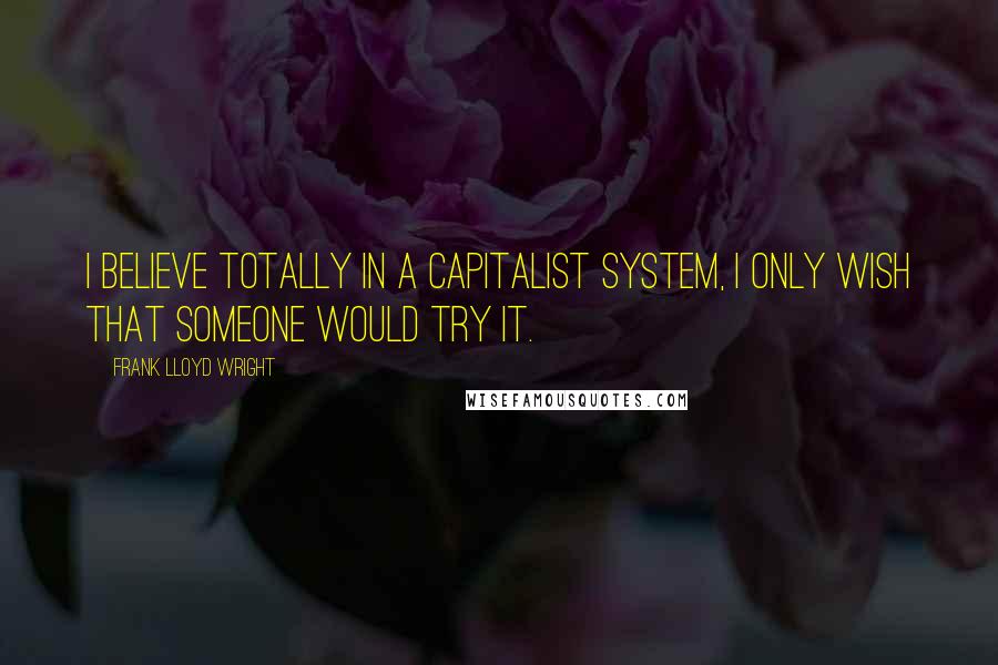 Frank Lloyd Wright Quotes: I believe totally in a Capitalist System, I only wish that someone would try it.