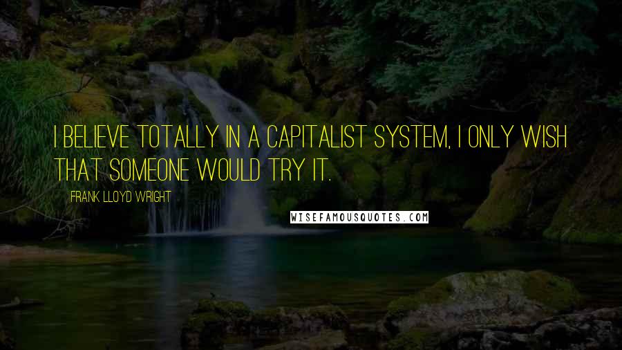 Frank Lloyd Wright Quotes: I believe totally in a Capitalist System, I only wish that someone would try it.