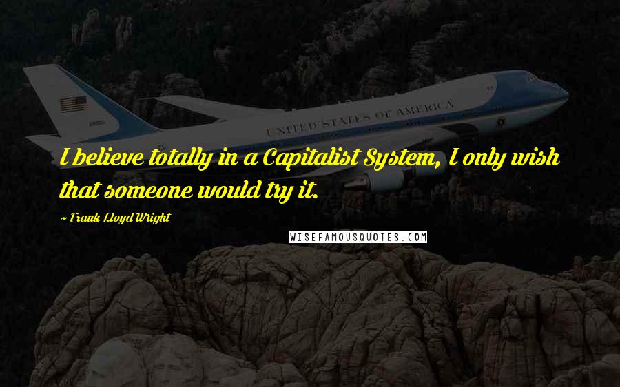 Frank Lloyd Wright Quotes: I believe totally in a Capitalist System, I only wish that someone would try it.