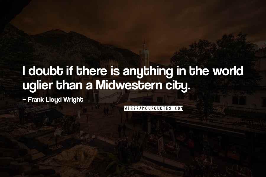 Frank Lloyd Wright Quotes: I doubt if there is anything in the world uglier than a Midwestern city.