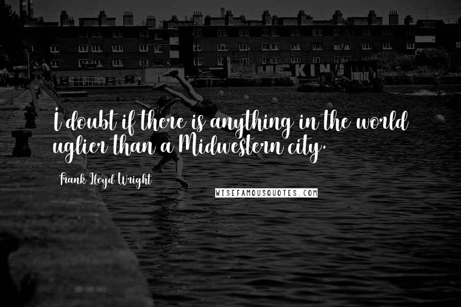 Frank Lloyd Wright Quotes: I doubt if there is anything in the world uglier than a Midwestern city.