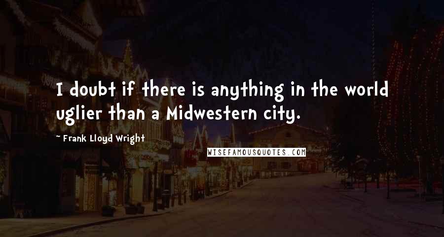 Frank Lloyd Wright Quotes: I doubt if there is anything in the world uglier than a Midwestern city.