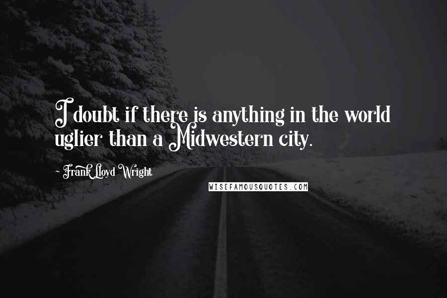 Frank Lloyd Wright Quotes: I doubt if there is anything in the world uglier than a Midwestern city.