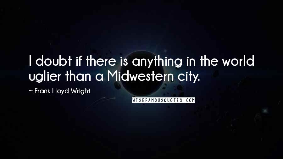 Frank Lloyd Wright Quotes: I doubt if there is anything in the world uglier than a Midwestern city.