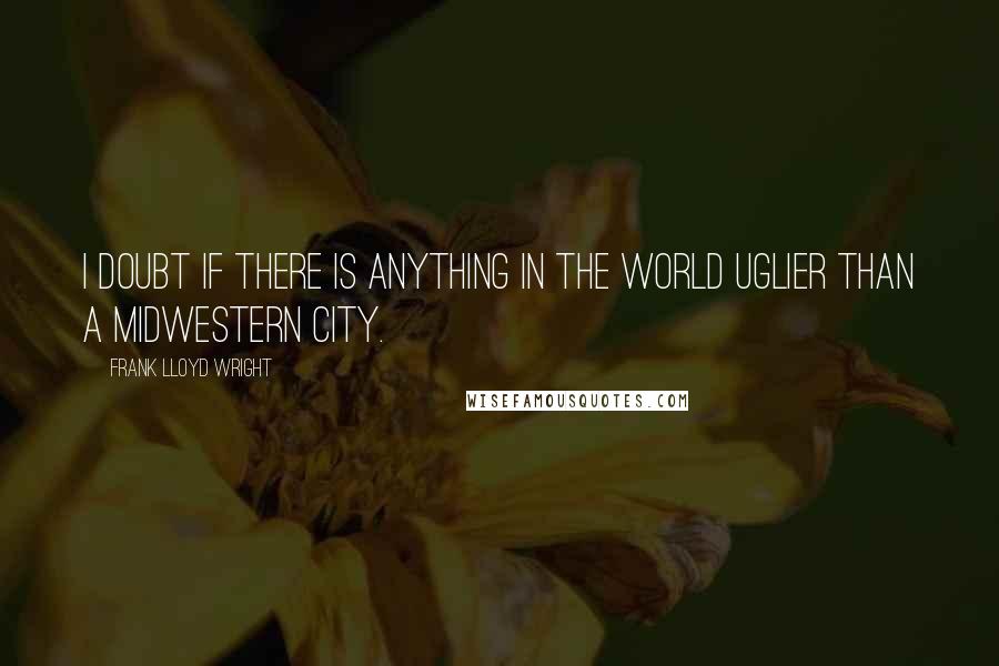 Frank Lloyd Wright Quotes: I doubt if there is anything in the world uglier than a Midwestern city.