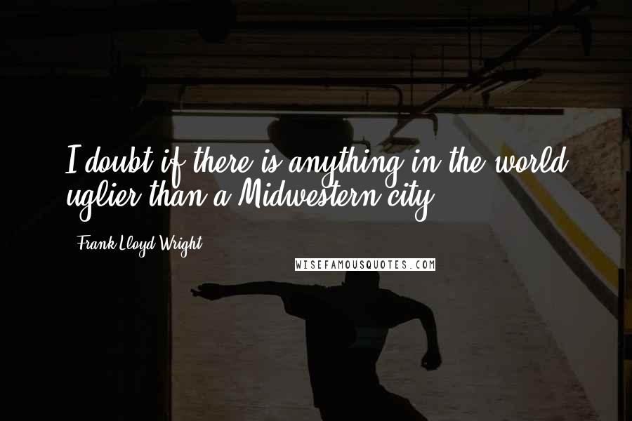 Frank Lloyd Wright Quotes: I doubt if there is anything in the world uglier than a Midwestern city.
