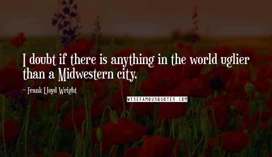 Frank Lloyd Wright Quotes: I doubt if there is anything in the world uglier than a Midwestern city.