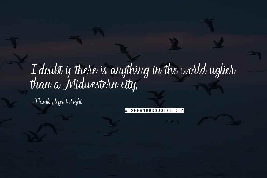 Frank Lloyd Wright Quotes: I doubt if there is anything in the world uglier than a Midwestern city.