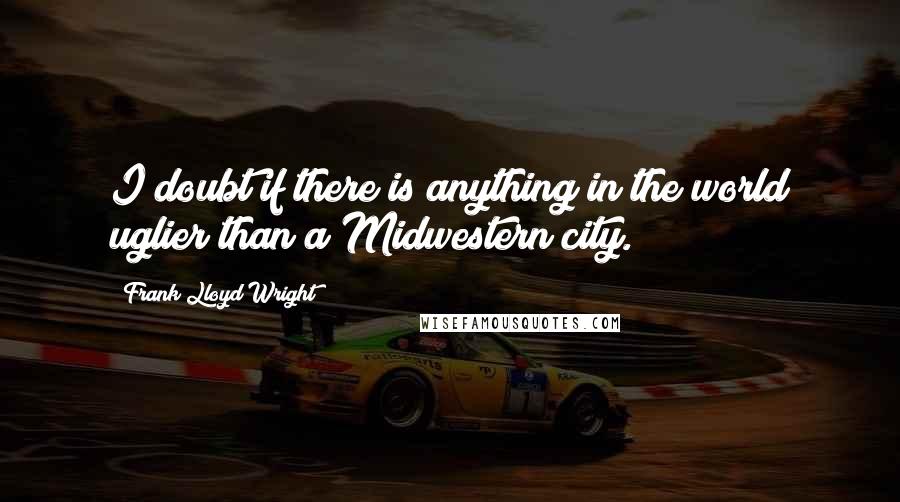 Frank Lloyd Wright Quotes: I doubt if there is anything in the world uglier than a Midwestern city.