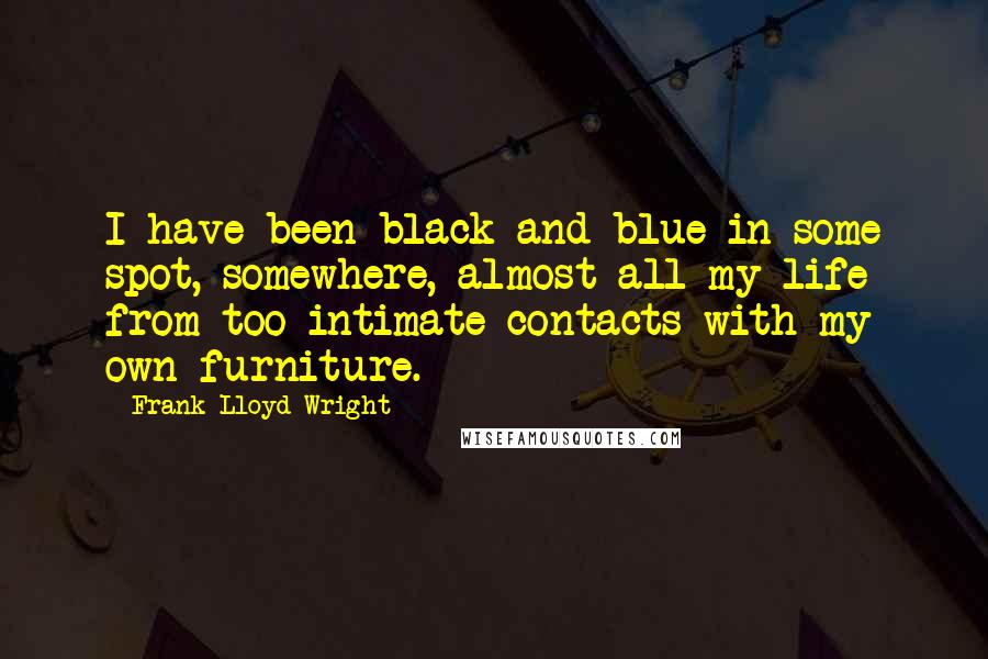 Frank Lloyd Wright Quotes: I have been black and blue in some spot, somewhere, almost all my life from too intimate contacts with my own furniture.
