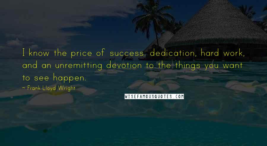 Frank Lloyd Wright Quotes: I know the price of success: dedication, hard work, and an unremitting devotion to the things you want to see happen.