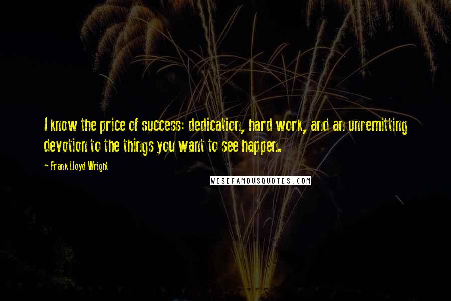 Frank Lloyd Wright Quotes: I know the price of success: dedication, hard work, and an unremitting devotion to the things you want to see happen.