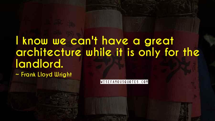 Frank Lloyd Wright Quotes: I know we can't have a great architecture while it is only for the landlord.