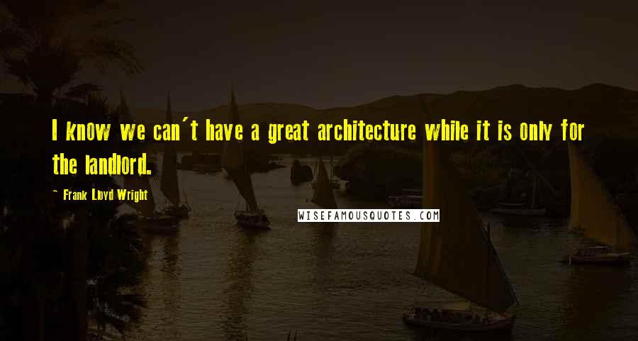 Frank Lloyd Wright Quotes: I know we can't have a great architecture while it is only for the landlord.