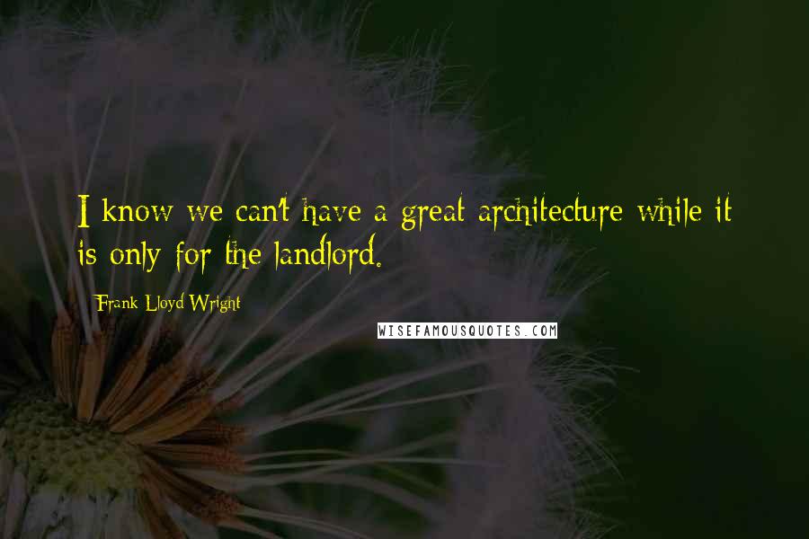 Frank Lloyd Wright Quotes: I know we can't have a great architecture while it is only for the landlord.