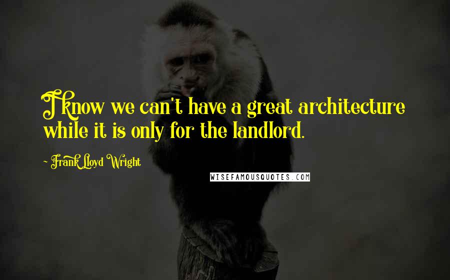 Frank Lloyd Wright Quotes: I know we can't have a great architecture while it is only for the landlord.